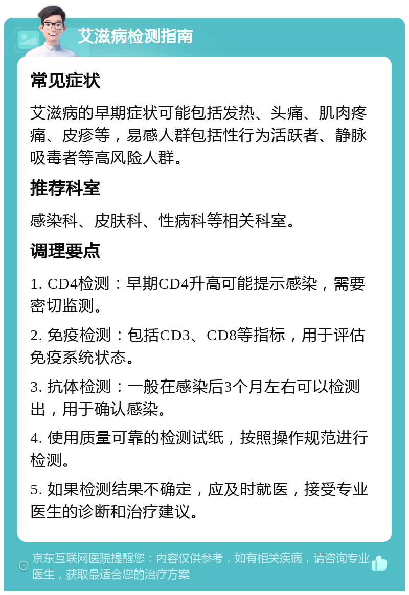 艾滋病检测指南 常见症状 艾滋病的早期症状可能包括发热、头痛、肌肉疼痛、皮疹等，易感人群包括性行为活跃者、静脉吸毒者等高风险人群。 推荐科室 感染科、皮肤科、性病科等相关科室。 调理要点 1. CD4检测：早期CD4升高可能提示感染，需要密切监测。 2. 免疫检测：包括CD3、CD8等指标，用于评估免疫系统状态。 3. 抗体检测：一般在感染后3个月左右可以检测出，用于确认感染。 4. 使用质量可靠的检测试纸，按照操作规范进行检测。 5. 如果检测结果不确定，应及时就医，接受专业医生的诊断和治疗建议。