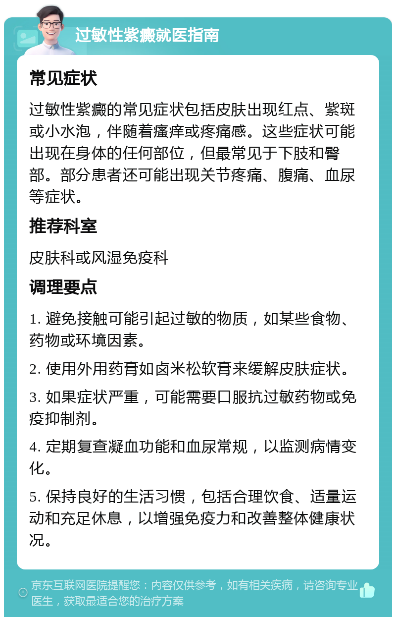 过敏性紫癜就医指南 常见症状 过敏性紫癜的常见症状包括皮肤出现红点、紫斑或小水泡，伴随着瘙痒或疼痛感。这些症状可能出现在身体的任何部位，但最常见于下肢和臀部。部分患者还可能出现关节疼痛、腹痛、血尿等症状。 推荐科室 皮肤科或风湿免疫科 调理要点 1. 避免接触可能引起过敏的物质，如某些食物、药物或环境因素。 2. 使用外用药膏如卤米松软膏来缓解皮肤症状。 3. 如果症状严重，可能需要口服抗过敏药物或免疫抑制剂。 4. 定期复查凝血功能和血尿常规，以监测病情变化。 5. 保持良好的生活习惯，包括合理饮食、适量运动和充足休息，以增强免疫力和改善整体健康状况。