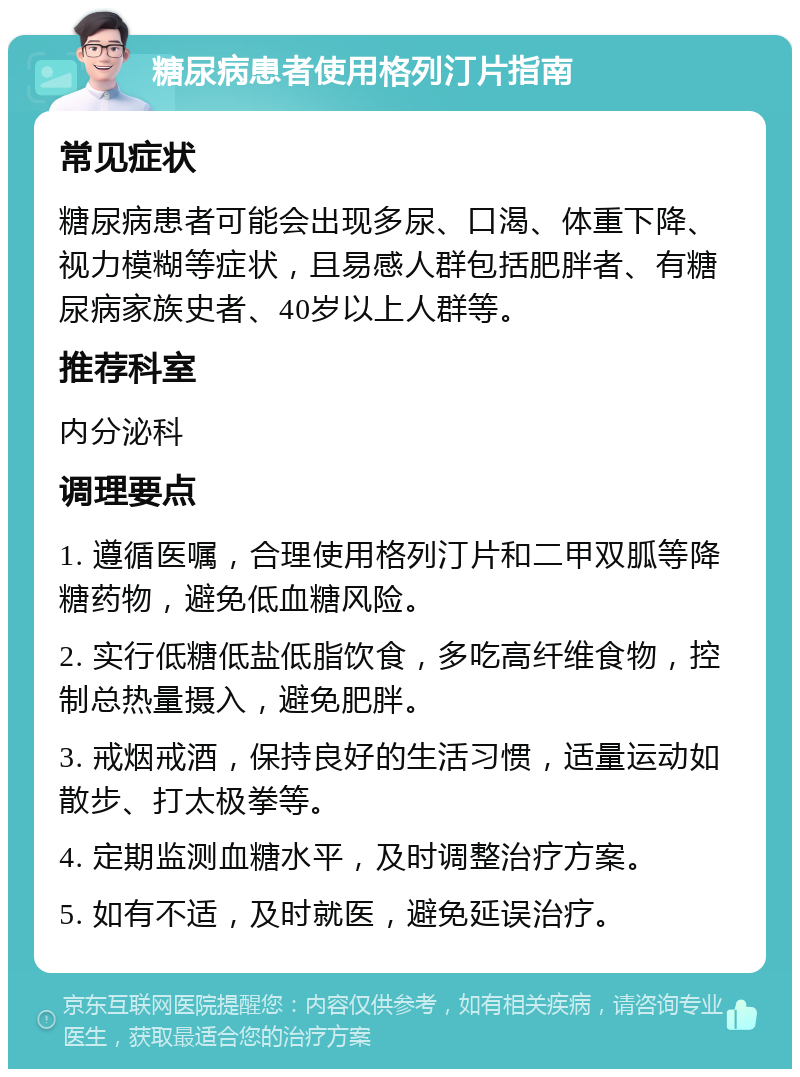 糖尿病患者使用格列汀片指南 常见症状 糖尿病患者可能会出现多尿、口渴、体重下降、视力模糊等症状，且易感人群包括肥胖者、有糖尿病家族史者、40岁以上人群等。 推荐科室 内分泌科 调理要点 1. 遵循医嘱，合理使用格列汀片和二甲双胍等降糖药物，避免低血糖风险。 2. 实行低糖低盐低脂饮食，多吃高纤维食物，控制总热量摄入，避免肥胖。 3. 戒烟戒酒，保持良好的生活习惯，适量运动如散步、打太极拳等。 4. 定期监测血糖水平，及时调整治疗方案。 5. 如有不适，及时就医，避免延误治疗。