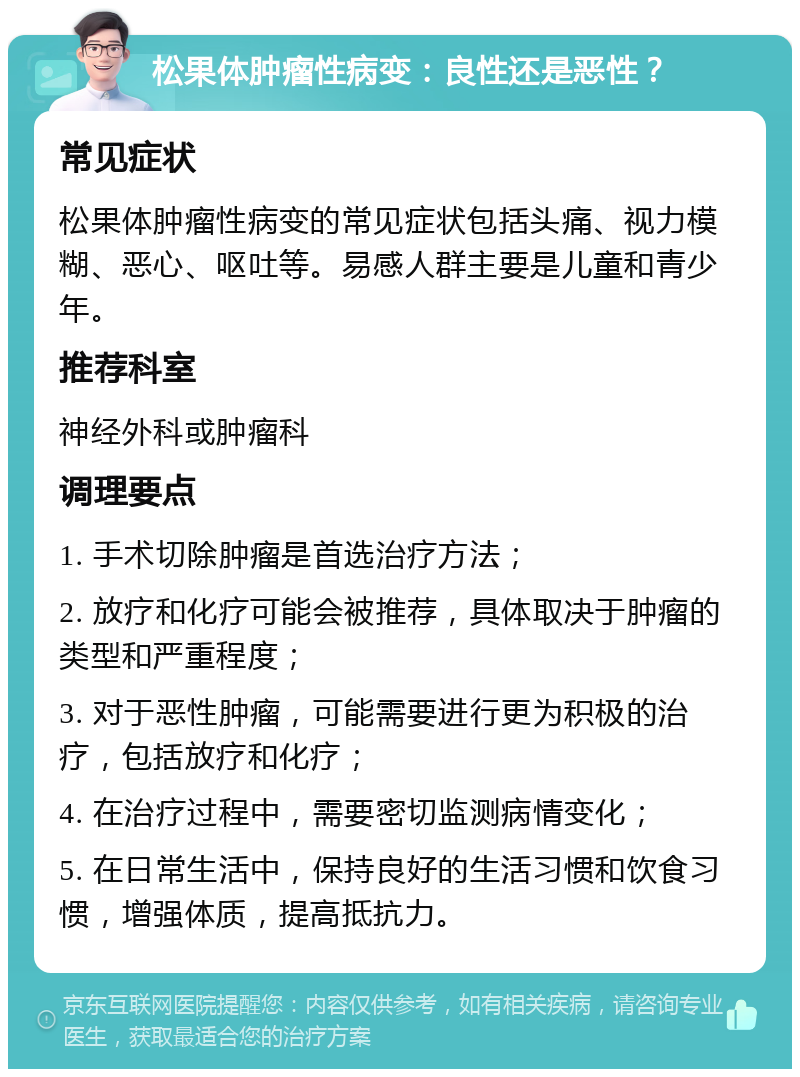 松果体肿瘤性病变：良性还是恶性？ 常见症状 松果体肿瘤性病变的常见症状包括头痛、视力模糊、恶心、呕吐等。易感人群主要是儿童和青少年。 推荐科室 神经外科或肿瘤科 调理要点 1. 手术切除肿瘤是首选治疗方法； 2. 放疗和化疗可能会被推荐，具体取决于肿瘤的类型和严重程度； 3. 对于恶性肿瘤，可能需要进行更为积极的治疗，包括放疗和化疗； 4. 在治疗过程中，需要密切监测病情变化； 5. 在日常生活中，保持良好的生活习惯和饮食习惯，增强体质，提高抵抗力。