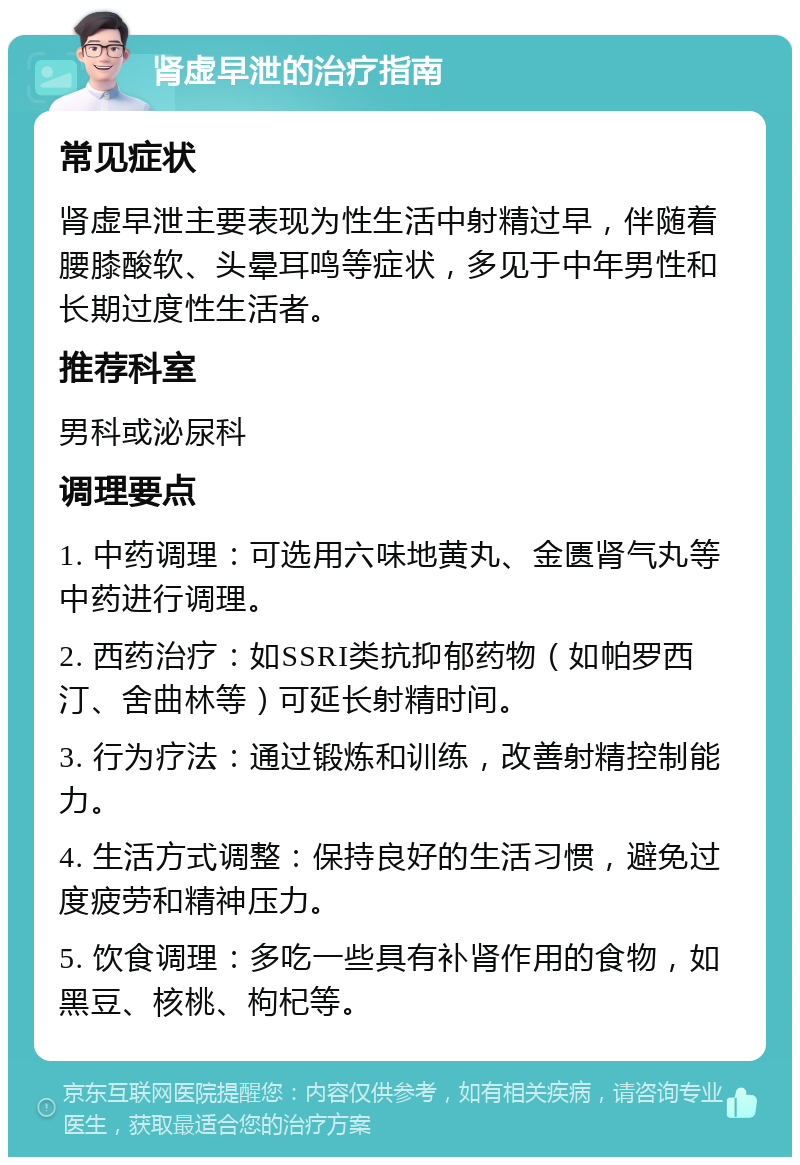 肾虚早泄的治疗指南 常见症状 肾虚早泄主要表现为性生活中射精过早，伴随着腰膝酸软、头晕耳鸣等症状，多见于中年男性和长期过度性生活者。 推荐科室 男科或泌尿科 调理要点 1. 中药调理：可选用六味地黄丸、金匮肾气丸等中药进行调理。 2. 西药治疗：如SSRI类抗抑郁药物（如帕罗西汀、舍曲林等）可延长射精时间。 3. 行为疗法：通过锻炼和训练，改善射精控制能力。 4. 生活方式调整：保持良好的生活习惯，避免过度疲劳和精神压力。 5. 饮食调理：多吃一些具有补肾作用的食物，如黑豆、核桃、枸杞等。