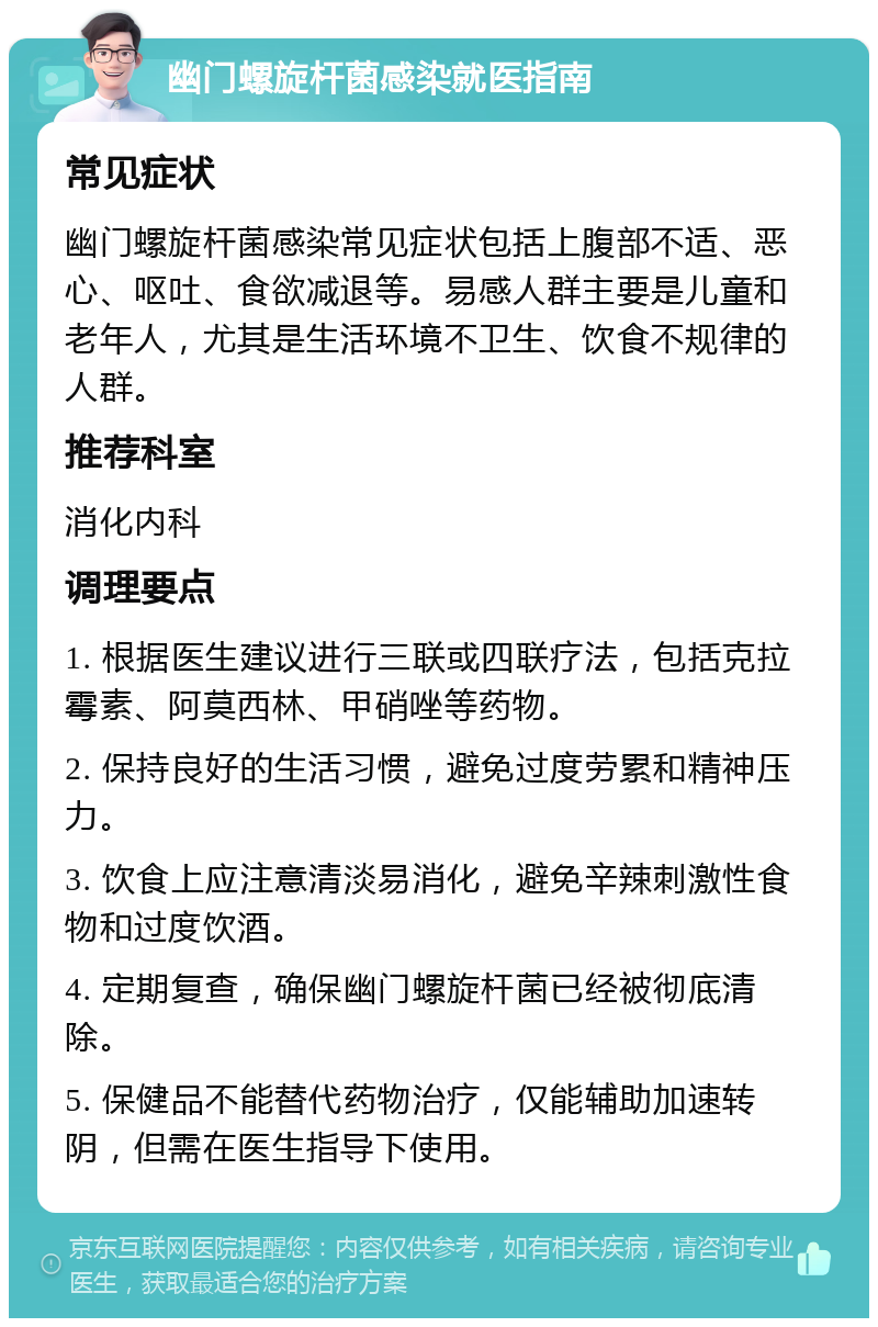 幽门螺旋杆菌感染就医指南 常见症状 幽门螺旋杆菌感染常见症状包括上腹部不适、恶心、呕吐、食欲减退等。易感人群主要是儿童和老年人，尤其是生活环境不卫生、饮食不规律的人群。 推荐科室 消化内科 调理要点 1. 根据医生建议进行三联或四联疗法，包括克拉霉素、阿莫西林、甲硝唑等药物。 2. 保持良好的生活习惯，避免过度劳累和精神压力。 3. 饮食上应注意清淡易消化，避免辛辣刺激性食物和过度饮酒。 4. 定期复查，确保幽门螺旋杆菌已经被彻底清除。 5. 保健品不能替代药物治疗，仅能辅助加速转阴，但需在医生指导下使用。