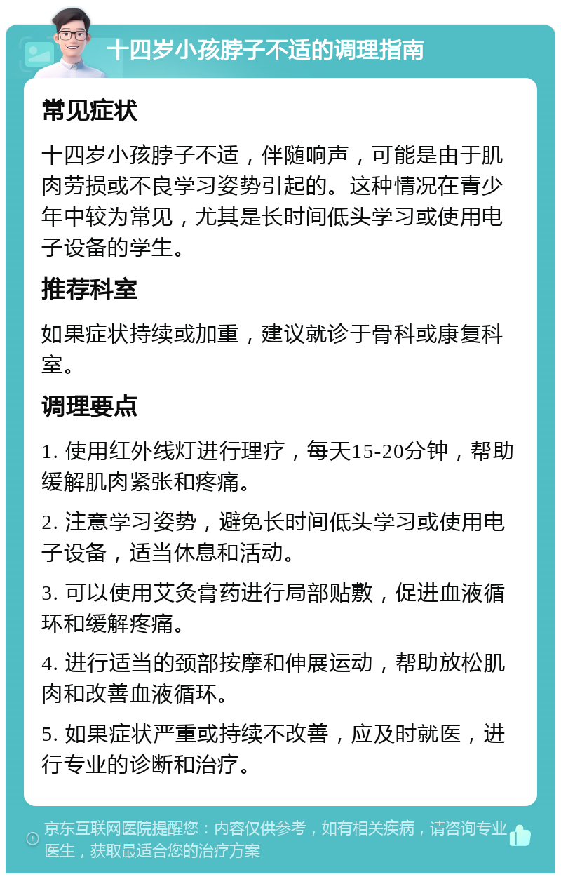 十四岁小孩脖子不适的调理指南 常见症状 十四岁小孩脖子不适，伴随响声，可能是由于肌肉劳损或不良学习姿势引起的。这种情况在青少年中较为常见，尤其是长时间低头学习或使用电子设备的学生。 推荐科室 如果症状持续或加重，建议就诊于骨科或康复科室。 调理要点 1. 使用红外线灯进行理疗，每天15-20分钟，帮助缓解肌肉紧张和疼痛。 2. 注意学习姿势，避免长时间低头学习或使用电子设备，适当休息和活动。 3. 可以使用艾灸膏药进行局部贴敷，促进血液循环和缓解疼痛。 4. 进行适当的颈部按摩和伸展运动，帮助放松肌肉和改善血液循环。 5. 如果症状严重或持续不改善，应及时就医，进行专业的诊断和治疗。