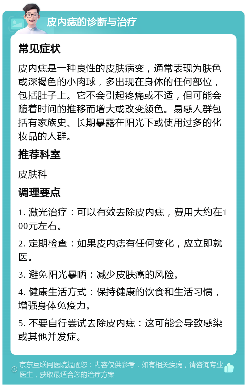 皮内痣的诊断与治疗 常见症状 皮内痣是一种良性的皮肤病变，通常表现为肤色或深褐色的小肉球，多出现在身体的任何部位，包括肚子上。它不会引起疼痛或不适，但可能会随着时间的推移而增大或改变颜色。易感人群包括有家族史、长期暴露在阳光下或使用过多的化妆品的人群。 推荐科室 皮肤科 调理要点 1. 激光治疗：可以有效去除皮内痣，费用大约在100元左右。 2. 定期检查：如果皮内痣有任何变化，应立即就医。 3. 避免阳光暴晒：减少皮肤癌的风险。 4. 健康生活方式：保持健康的饮食和生活习惯，增强身体免疫力。 5. 不要自行尝试去除皮内痣：这可能会导致感染或其他并发症。