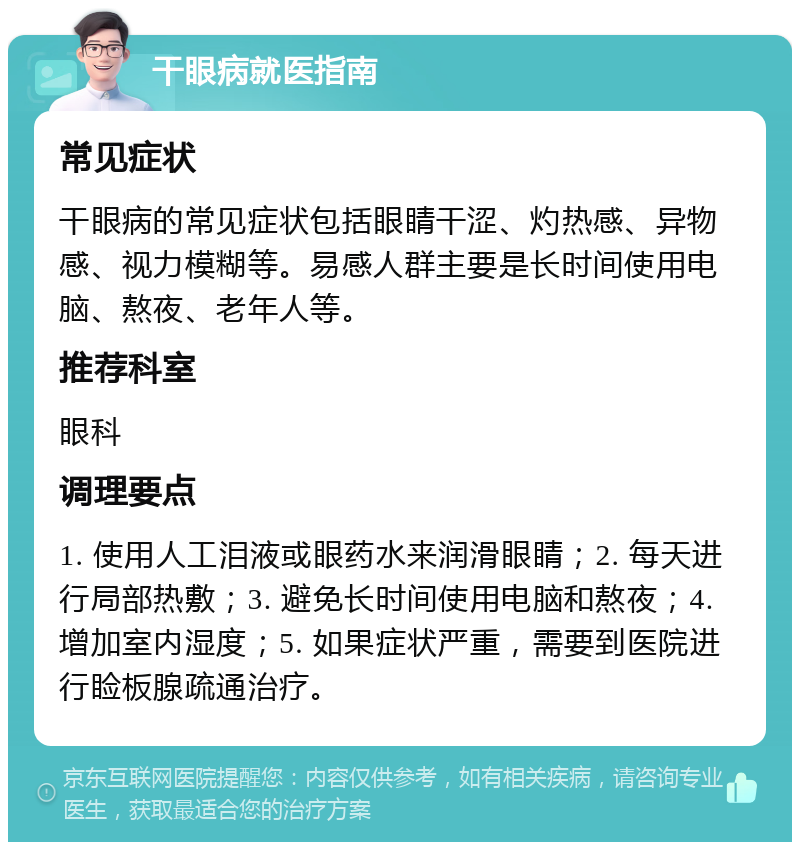 干眼病就医指南 常见症状 干眼病的常见症状包括眼睛干涩、灼热感、异物感、视力模糊等。易感人群主要是长时间使用电脑、熬夜、老年人等。 推荐科室 眼科 调理要点 1. 使用人工泪液或眼药水来润滑眼睛；2. 每天进行局部热敷；3. 避免长时间使用电脑和熬夜；4. 增加室内湿度；5. 如果症状严重，需要到医院进行睑板腺疏通治疗。