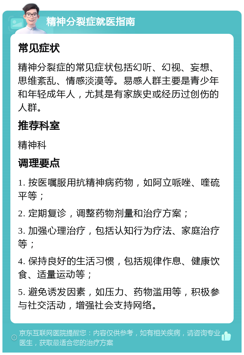 精神分裂症就医指南 常见症状 精神分裂症的常见症状包括幻听、幻视、妄想、思维紊乱、情感淡漠等。易感人群主要是青少年和年轻成年人，尤其是有家族史或经历过创伤的人群。 推荐科室 精神科 调理要点 1. 按医嘱服用抗精神病药物，如阿立哌唑、喹硫平等； 2. 定期复诊，调整药物剂量和治疗方案； 3. 加强心理治疗，包括认知行为疗法、家庭治疗等； 4. 保持良好的生活习惯，包括规律作息、健康饮食、适量运动等； 5. 避免诱发因素，如压力、药物滥用等，积极参与社交活动，增强社会支持网络。