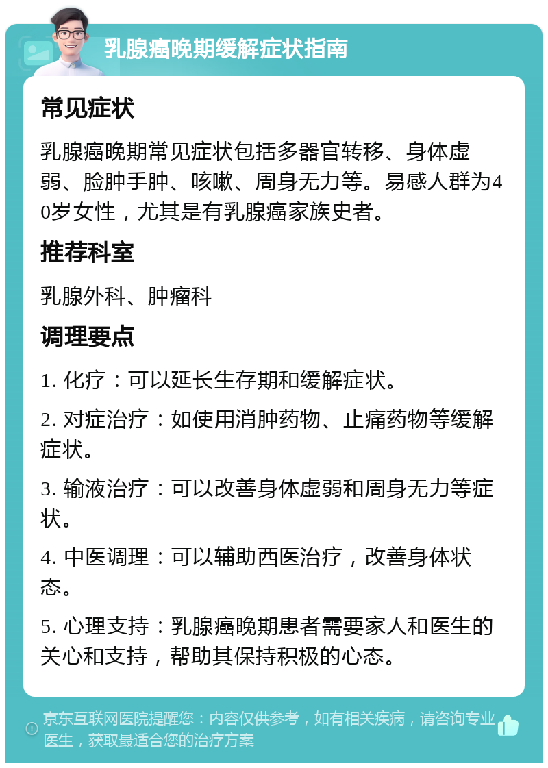 乳腺癌晚期缓解症状指南 常见症状 乳腺癌晚期常见症状包括多器官转移、身体虚弱、脸肿手肿、咳嗽、周身无力等。易感人群为40岁女性，尤其是有乳腺癌家族史者。 推荐科室 乳腺外科、肿瘤科 调理要点 1. 化疗：可以延长生存期和缓解症状。 2. 对症治疗：如使用消肿药物、止痛药物等缓解症状。 3. 输液治疗：可以改善身体虚弱和周身无力等症状。 4. 中医调理：可以辅助西医治疗，改善身体状态。 5. 心理支持：乳腺癌晚期患者需要家人和医生的关心和支持，帮助其保持积极的心态。