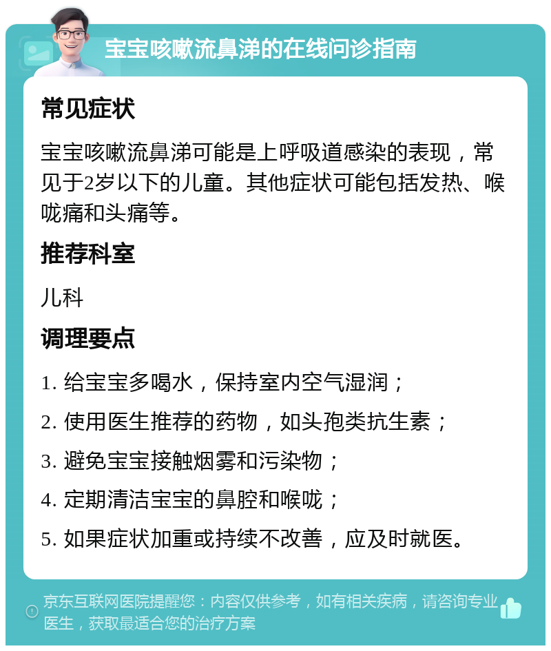 宝宝咳嗽流鼻涕的在线问诊指南 常见症状 宝宝咳嗽流鼻涕可能是上呼吸道感染的表现，常见于2岁以下的儿童。其他症状可能包括发热、喉咙痛和头痛等。 推荐科室 儿科 调理要点 1. 给宝宝多喝水，保持室内空气湿润； 2. 使用医生推荐的药物，如头孢类抗生素； 3. 避免宝宝接触烟雾和污染物； 4. 定期清洁宝宝的鼻腔和喉咙； 5. 如果症状加重或持续不改善，应及时就医。