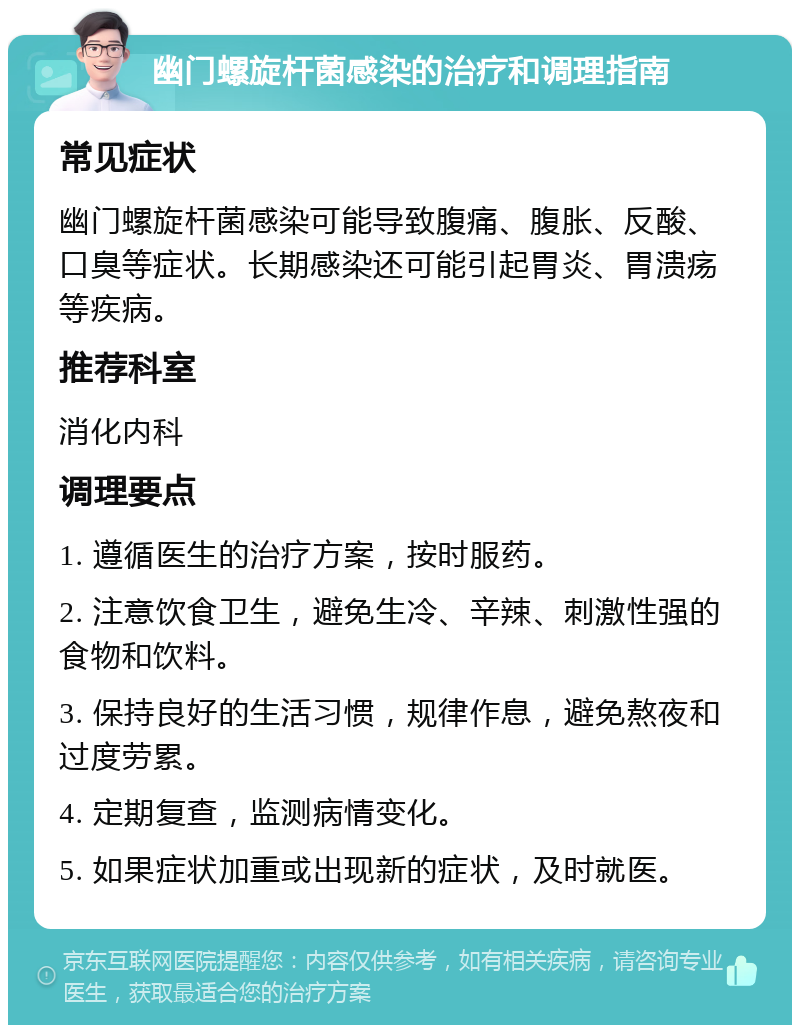 幽门螺旋杆菌感染的治疗和调理指南 常见症状 幽门螺旋杆菌感染可能导致腹痛、腹胀、反酸、口臭等症状。长期感染还可能引起胃炎、胃溃疡等疾病。 推荐科室 消化内科 调理要点 1. 遵循医生的治疗方案，按时服药。 2. 注意饮食卫生，避免生冷、辛辣、刺激性强的食物和饮料。 3. 保持良好的生活习惯，规律作息，避免熬夜和过度劳累。 4. 定期复查，监测病情变化。 5. 如果症状加重或出现新的症状，及时就医。