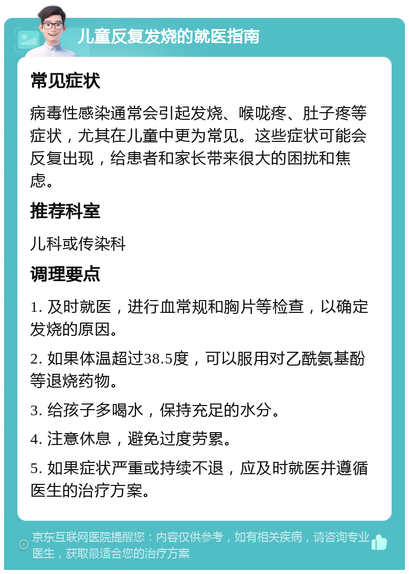 儿童反复发烧的就医指南 常见症状 病毒性感染通常会引起发烧、喉咙疼、肚子疼等症状，尤其在儿童中更为常见。这些症状可能会反复出现，给患者和家长带来很大的困扰和焦虑。 推荐科室 儿科或传染科 调理要点 1. 及时就医，进行血常规和胸片等检查，以确定发烧的原因。 2. 如果体温超过38.5度，可以服用对乙酰氨基酚等退烧药物。 3. 给孩子多喝水，保持充足的水分。 4. 注意休息，避免过度劳累。 5. 如果症状严重或持续不退，应及时就医并遵循医生的治疗方案。