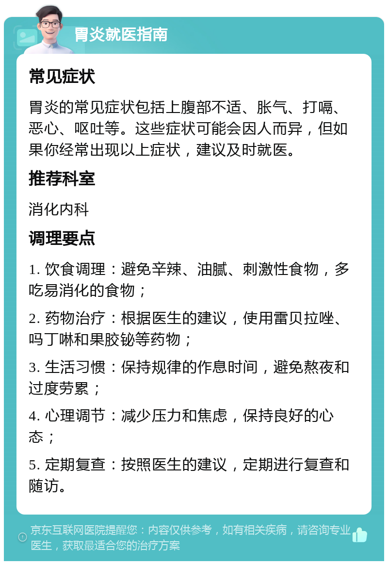 胃炎就医指南 常见症状 胃炎的常见症状包括上腹部不适、胀气、打嗝、恶心、呕吐等。这些症状可能会因人而异，但如果你经常出现以上症状，建议及时就医。 推荐科室 消化内科 调理要点 1. 饮食调理：避免辛辣、油腻、刺激性食物，多吃易消化的食物； 2. 药物治疗：根据医生的建议，使用雷贝拉唑、吗丁啉和果胶铋等药物； 3. 生活习惯：保持规律的作息时间，避免熬夜和过度劳累； 4. 心理调节：减少压力和焦虑，保持良好的心态； 5. 定期复查：按照医生的建议，定期进行复查和随访。