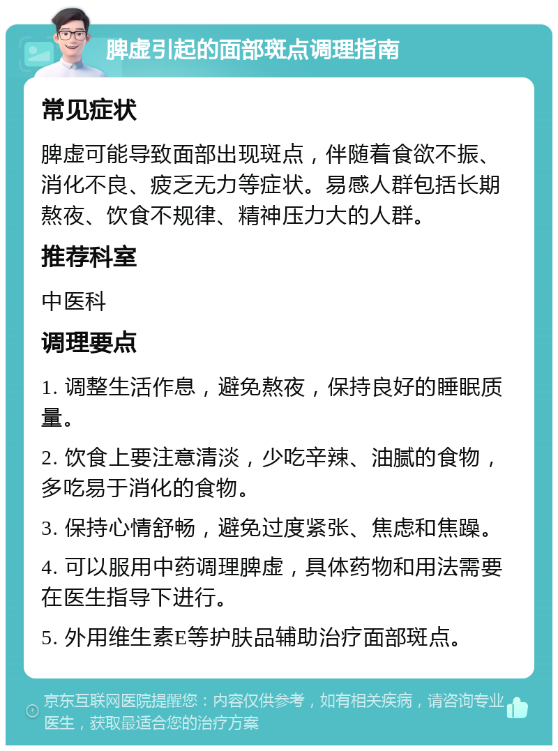 脾虚引起的面部斑点调理指南 常见症状 脾虚可能导致面部出现斑点，伴随着食欲不振、消化不良、疲乏无力等症状。易感人群包括长期熬夜、饮食不规律、精神压力大的人群。 推荐科室 中医科 调理要点 1. 调整生活作息，避免熬夜，保持良好的睡眠质量。 2. 饮食上要注意清淡，少吃辛辣、油腻的食物，多吃易于消化的食物。 3. 保持心情舒畅，避免过度紧张、焦虑和焦躁。 4. 可以服用中药调理脾虚，具体药物和用法需要在医生指导下进行。 5. 外用维生素E等护肤品辅助治疗面部斑点。