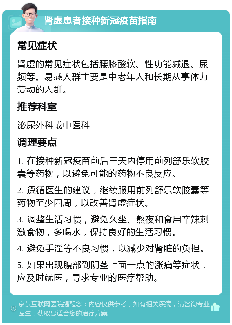 肾虚患者接种新冠疫苗指南 常见症状 肾虚的常见症状包括腰膝酸软、性功能减退、尿频等。易感人群主要是中老年人和长期从事体力劳动的人群。 推荐科室 泌尿外科或中医科 调理要点 1. 在接种新冠疫苗前后三天内停用前列舒乐软胶囊等药物，以避免可能的药物不良反应。 2. 遵循医生的建议，继续服用前列舒乐软胶囊等药物至少四周，以改善肾虚症状。 3. 调整生活习惯，避免久坐、熬夜和食用辛辣刺激食物，多喝水，保持良好的生活习惯。 4. 避免手淫等不良习惯，以减少对肾脏的负担。 5. 如果出现腹部到阴茎上面一点的涨痛等症状，应及时就医，寻求专业的医疗帮助。