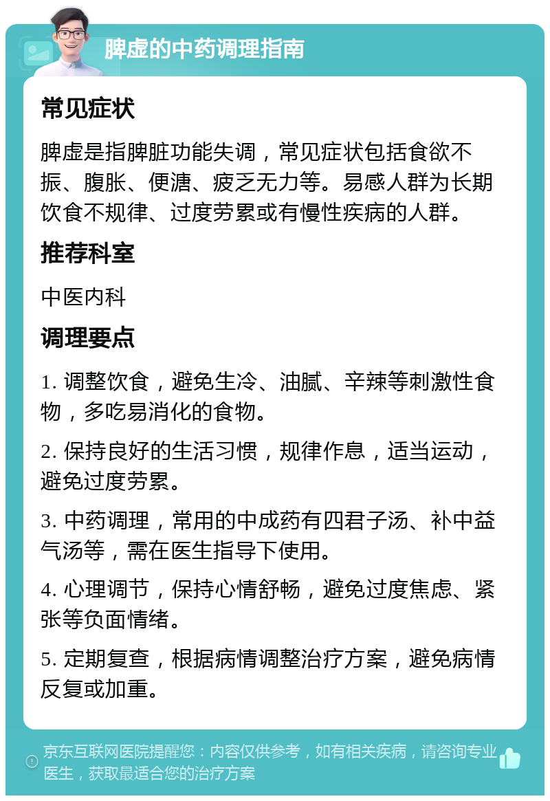 脾虚的中药调理指南 常见症状 脾虚是指脾脏功能失调，常见症状包括食欲不振、腹胀、便溏、疲乏无力等。易感人群为长期饮食不规律、过度劳累或有慢性疾病的人群。 推荐科室 中医内科 调理要点 1. 调整饮食，避免生冷、油腻、辛辣等刺激性食物，多吃易消化的食物。 2. 保持良好的生活习惯，规律作息，适当运动，避免过度劳累。 3. 中药调理，常用的中成药有四君子汤、补中益气汤等，需在医生指导下使用。 4. 心理调节，保持心情舒畅，避免过度焦虑、紧张等负面情绪。 5. 定期复查，根据病情调整治疗方案，避免病情反复或加重。