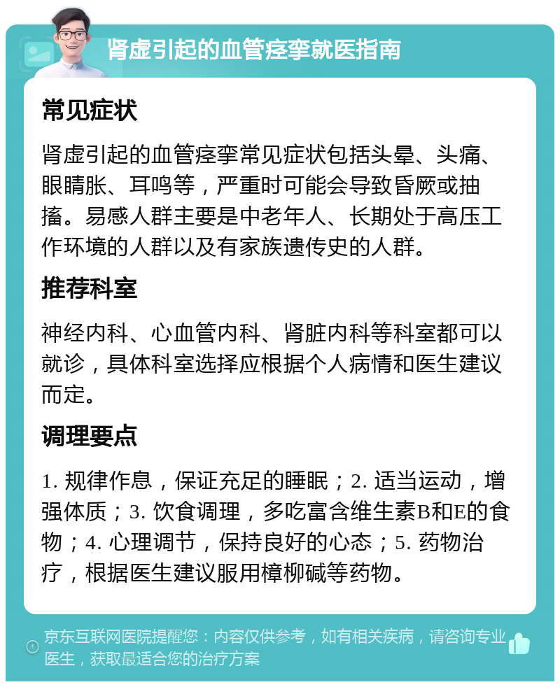 肾虚引起的血管痉挛就医指南 常见症状 肾虚引起的血管痉挛常见症状包括头晕、头痛、眼睛胀、耳鸣等，严重时可能会导致昏厥或抽搐。易感人群主要是中老年人、长期处于高压工作环境的人群以及有家族遗传史的人群。 推荐科室 神经内科、心血管内科、肾脏内科等科室都可以就诊，具体科室选择应根据个人病情和医生建议而定。 调理要点 1. 规律作息，保证充足的睡眠；2. 适当运动，增强体质；3. 饮食调理，多吃富含维生素B和E的食物；4. 心理调节，保持良好的心态；5. 药物治疗，根据医生建议服用樟柳碱等药物。