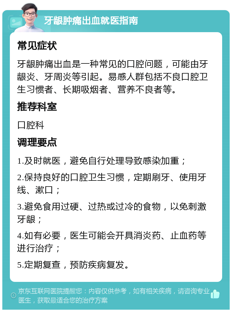 牙龈肿痛出血就医指南 常见症状 牙龈肿痛出血是一种常见的口腔问题，可能由牙龈炎、牙周炎等引起。易感人群包括不良口腔卫生习惯者、长期吸烟者、营养不良者等。 推荐科室 口腔科 调理要点 1.及时就医，避免自行处理导致感染加重； 2.保持良好的口腔卫生习惯，定期刷牙、使用牙线、漱口； 3.避免食用过硬、过热或过冷的食物，以免刺激牙龈； 4.如有必要，医生可能会开具消炎药、止血药等进行治疗； 5.定期复查，预防疾病复发。