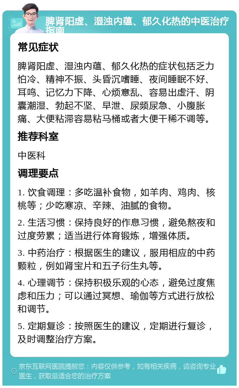 脾肾阳虚、湿浊内蕴、郁久化热的中医治疗指南 常见症状 脾肾阳虚、湿浊内蕴、郁久化热的症状包括乏力怕冷、精神不振、头昏沉嗜睡、夜间睡眠不好、耳鸣、记忆力下降、心烦意乱、容易出虚汗、阴囊潮湿、勃起不坚、早泄、尿频尿急、小腹胀痛、大便粘滞容易粘马桶或者大便干稀不调等。 推荐科室 中医科 调理要点 1. 饮食调理：多吃温补食物，如羊肉、鸡肉、核桃等；少吃寒凉、辛辣、油腻的食物。 2. 生活习惯：保持良好的作息习惯，避免熬夜和过度劳累；适当进行体育锻炼，增强体质。 3. 中药治疗：根据医生的建议，服用相应的中药颗粒，例如肾宝片和五子衍生丸等。 4. 心理调节：保持积极乐观的心态，避免过度焦虑和压力；可以通过冥想、瑜伽等方式进行放松和调节。 5. 定期复诊：按照医生的建议，定期进行复诊，及时调整治疗方案。