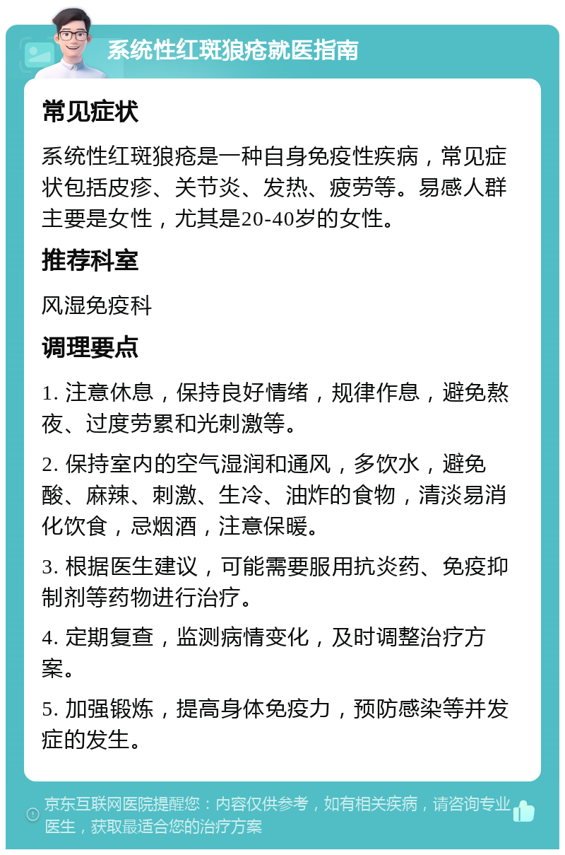 系统性红斑狼疮就医指南 常见症状 系统性红斑狼疮是一种自身免疫性疾病，常见症状包括皮疹、关节炎、发热、疲劳等。易感人群主要是女性，尤其是20-40岁的女性。 推荐科室 风湿免疫科 调理要点 1. 注意休息，保持良好情绪，规律作息，避免熬夜、过度劳累和光刺激等。 2. 保持室内的空气湿润和通风，多饮水，避免酸、麻辣、刺激、生冷、油炸的食物，清淡易消化饮食，忌烟酒，注意保暖。 3. 根据医生建议，可能需要服用抗炎药、免疫抑制剂等药物进行治疗。 4. 定期复查，监测病情变化，及时调整治疗方案。 5. 加强锻炼，提高身体免疫力，预防感染等并发症的发生。