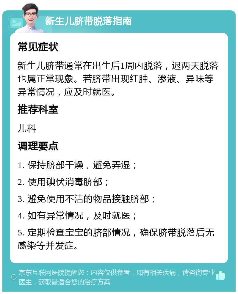 新生儿脐带脱落指南 常见症状 新生儿脐带通常在出生后1周内脱落，迟两天脱落也属正常现象。若脐带出现红肿、渗液、异味等异常情况，应及时就医。 推荐科室 儿科 调理要点 1. 保持脐部干燥，避免弄湿； 2. 使用碘伏消毒脐部； 3. 避免使用不洁的物品接触脐部； 4. 如有异常情况，及时就医； 5. 定期检查宝宝的脐部情况，确保脐带脱落后无感染等并发症。