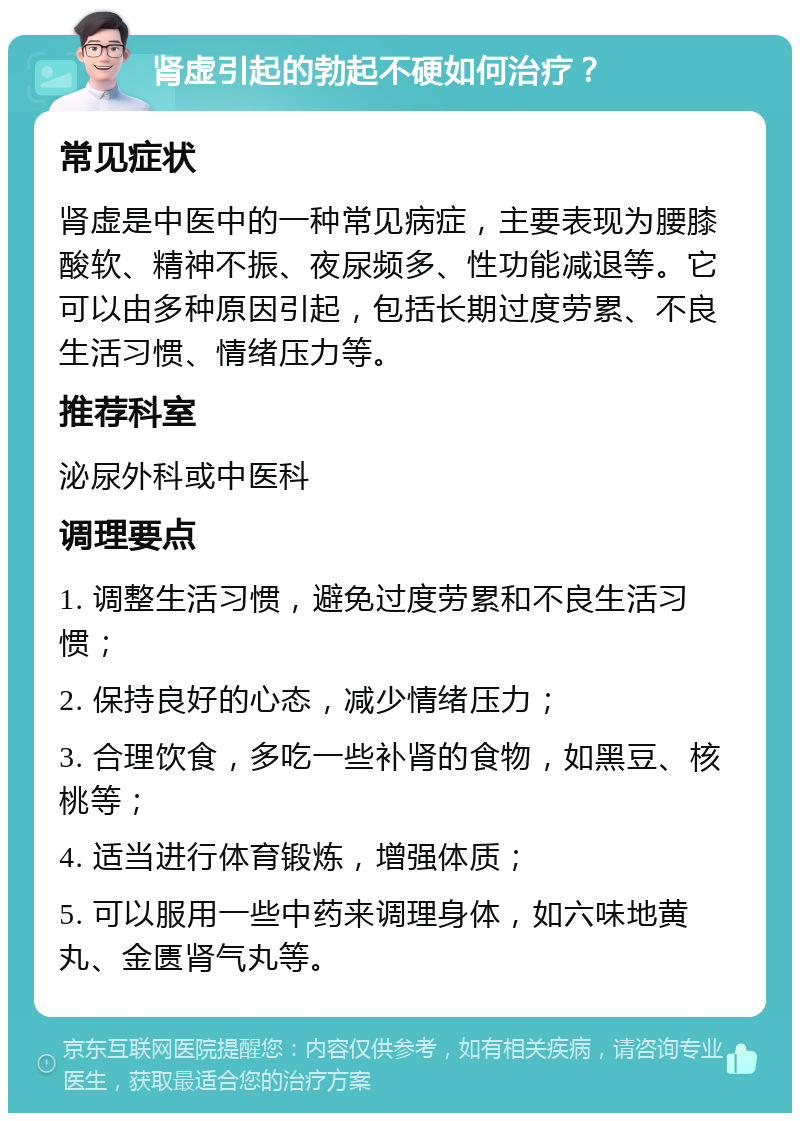 肾虚引起的勃起不硬如何治疗？ 常见症状 肾虚是中医中的一种常见病症，主要表现为腰膝酸软、精神不振、夜尿频多、性功能减退等。它可以由多种原因引起，包括长期过度劳累、不良生活习惯、情绪压力等。 推荐科室 泌尿外科或中医科 调理要点 1. 调整生活习惯，避免过度劳累和不良生活习惯； 2. 保持良好的心态，减少情绪压力； 3. 合理饮食，多吃一些补肾的食物，如黑豆、核桃等； 4. 适当进行体育锻炼，增强体质； 5. 可以服用一些中药来调理身体，如六味地黄丸、金匮肾气丸等。