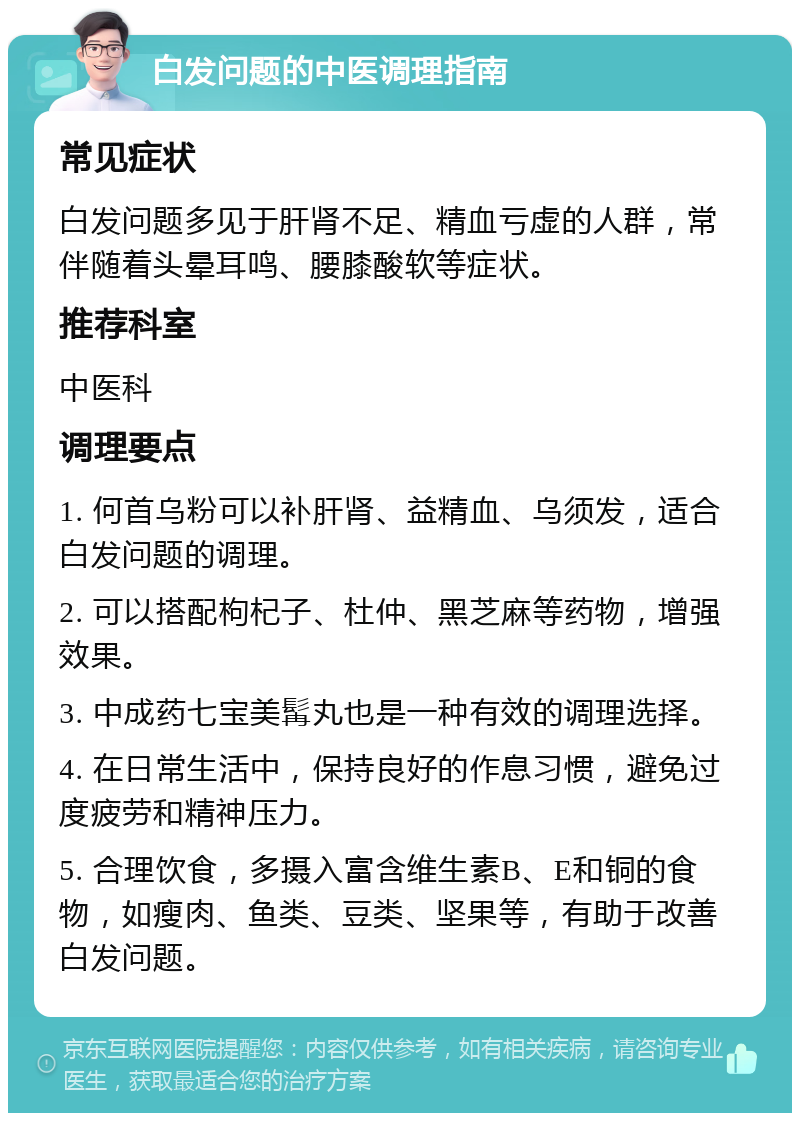 白发问题的中医调理指南 常见症状 白发问题多见于肝肾不足、精血亏虚的人群，常伴随着头晕耳鸣、腰膝酸软等症状。 推荐科室 中医科 调理要点 1. 何首乌粉可以补肝肾、益精血、乌须发，适合白发问题的调理。 2. 可以搭配枸杞子、杜仲、黑芝麻等药物，增强效果。 3. 中成药七宝美髯丸也是一种有效的调理选择。 4. 在日常生活中，保持良好的作息习惯，避免过度疲劳和精神压力。 5. 合理饮食，多摄入富含维生素B、E和铜的食物，如瘦肉、鱼类、豆类、坚果等，有助于改善白发问题。