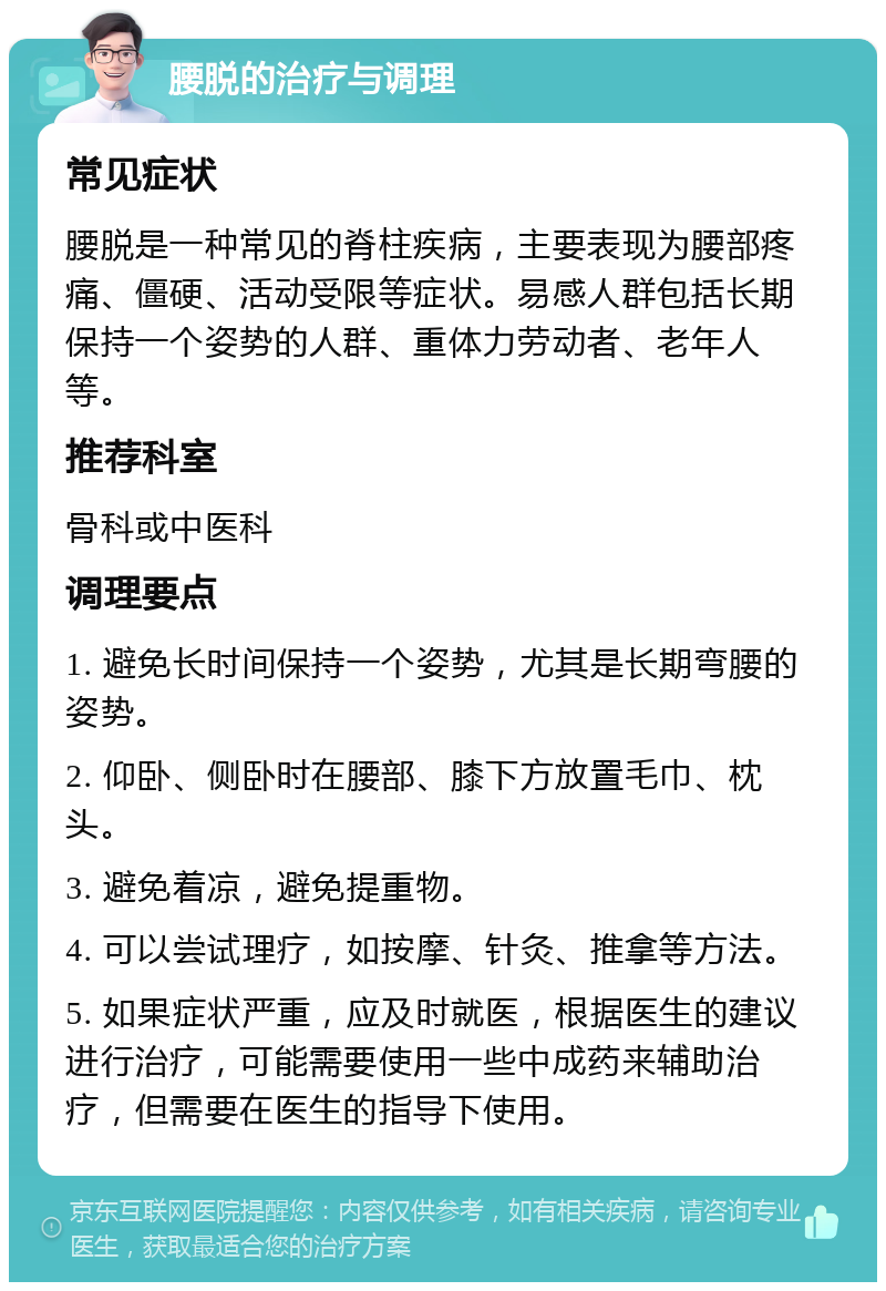 腰脱的治疗与调理 常见症状 腰脱是一种常见的脊柱疾病，主要表现为腰部疼痛、僵硬、活动受限等症状。易感人群包括长期保持一个姿势的人群、重体力劳动者、老年人等。 推荐科室 骨科或中医科 调理要点 1. 避免长时间保持一个姿势，尤其是长期弯腰的姿势。 2. 仰卧、侧卧时在腰部、膝下方放置毛巾、枕头。 3. 避免着凉，避免提重物。 4. 可以尝试理疗，如按摩、针灸、推拿等方法。 5. 如果症状严重，应及时就医，根据医生的建议进行治疗，可能需要使用一些中成药来辅助治疗，但需要在医生的指导下使用。