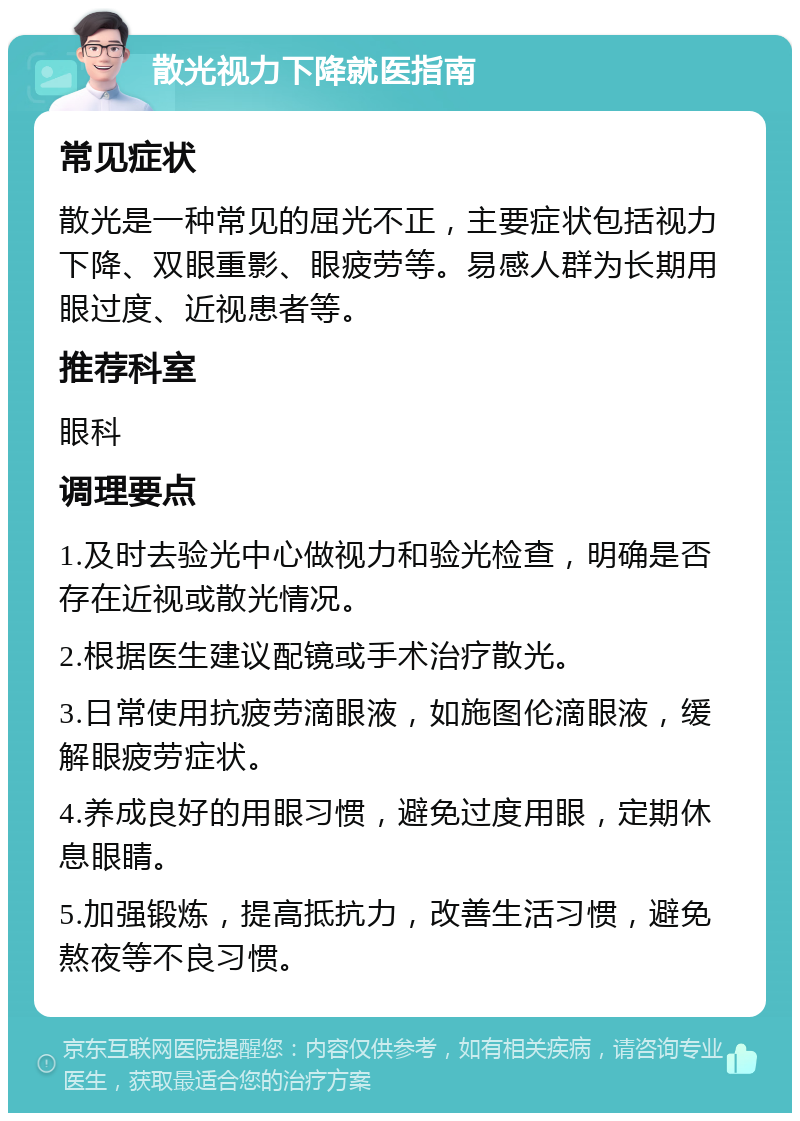 散光视力下降就医指南 常见症状 散光是一种常见的屈光不正，主要症状包括视力下降、双眼重影、眼疲劳等。易感人群为长期用眼过度、近视患者等。 推荐科室 眼科 调理要点 1.及时去验光中心做视力和验光检查，明确是否存在近视或散光情况。 2.根据医生建议配镜或手术治疗散光。 3.日常使用抗疲劳滴眼液，如施图伦滴眼液，缓解眼疲劳症状。 4.养成良好的用眼习惯，避免过度用眼，定期休息眼睛。 5.加强锻炼，提高抵抗力，改善生活习惯，避免熬夜等不良习惯。