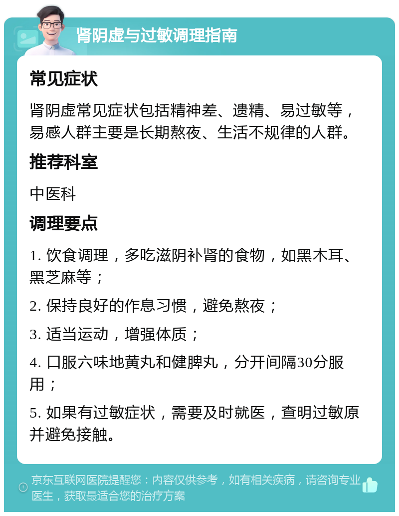 肾阴虚与过敏调理指南 常见症状 肾阴虚常见症状包括精神差、遗精、易过敏等，易感人群主要是长期熬夜、生活不规律的人群。 推荐科室 中医科 调理要点 1. 饮食调理，多吃滋阴补肾的食物，如黑木耳、黑芝麻等； 2. 保持良好的作息习惯，避免熬夜； 3. 适当运动，增强体质； 4. 口服六味地黄丸和健脾丸，分开间隔30分服用； 5. 如果有过敏症状，需要及时就医，查明过敏原并避免接触。