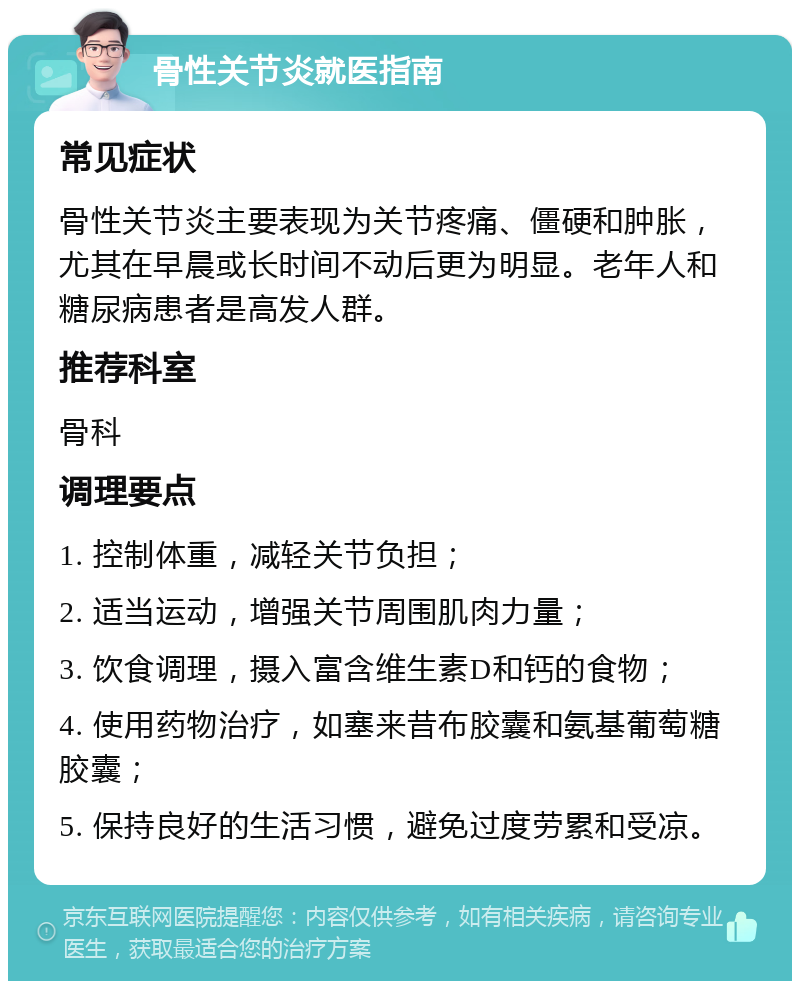 骨性关节炎就医指南 常见症状 骨性关节炎主要表现为关节疼痛、僵硬和肿胀，尤其在早晨或长时间不动后更为明显。老年人和糖尿病患者是高发人群。 推荐科室 骨科 调理要点 1. 控制体重，减轻关节负担； 2. 适当运动，增强关节周围肌肉力量； 3. 饮食调理，摄入富含维生素D和钙的食物； 4. 使用药物治疗，如塞来昔布胶囊和氨基葡萄糖胶囊； 5. 保持良好的生活习惯，避免过度劳累和受凉。