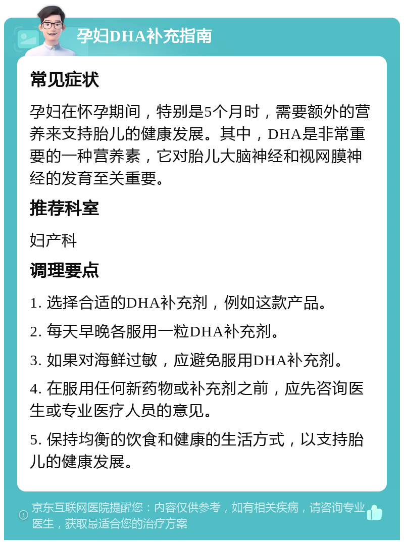 孕妇DHA补充指南 常见症状 孕妇在怀孕期间，特别是5个月时，需要额外的营养来支持胎儿的健康发展。其中，DHA是非常重要的一种营养素，它对胎儿大脑神经和视网膜神经的发育至关重要。 推荐科室 妇产科 调理要点 1. 选择合适的DHA补充剂，例如这款产品。 2. 每天早晚各服用一粒DHA补充剂。 3. 如果对海鲜过敏，应避免服用DHA补充剂。 4. 在服用任何新药物或补充剂之前，应先咨询医生或专业医疗人员的意见。 5. 保持均衡的饮食和健康的生活方式，以支持胎儿的健康发展。