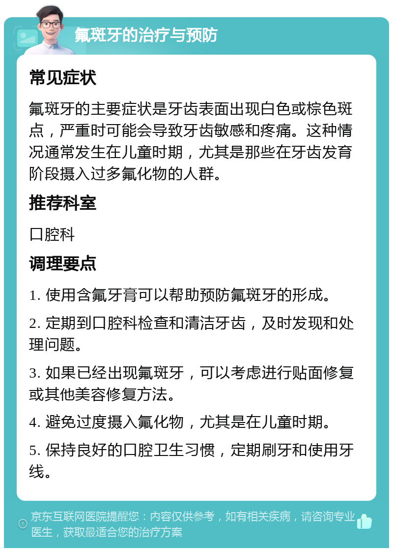 氟斑牙的治疗与预防 常见症状 氟斑牙的主要症状是牙齿表面出现白色或棕色斑点，严重时可能会导致牙齿敏感和疼痛。这种情况通常发生在儿童时期，尤其是那些在牙齿发育阶段摄入过多氟化物的人群。 推荐科室 口腔科 调理要点 1. 使用含氟牙膏可以帮助预防氟斑牙的形成。 2. 定期到口腔科检查和清洁牙齿，及时发现和处理问题。 3. 如果已经出现氟斑牙，可以考虑进行贴面修复或其他美容修复方法。 4. 避免过度摄入氟化物，尤其是在儿童时期。 5. 保持良好的口腔卫生习惯，定期刷牙和使用牙线。