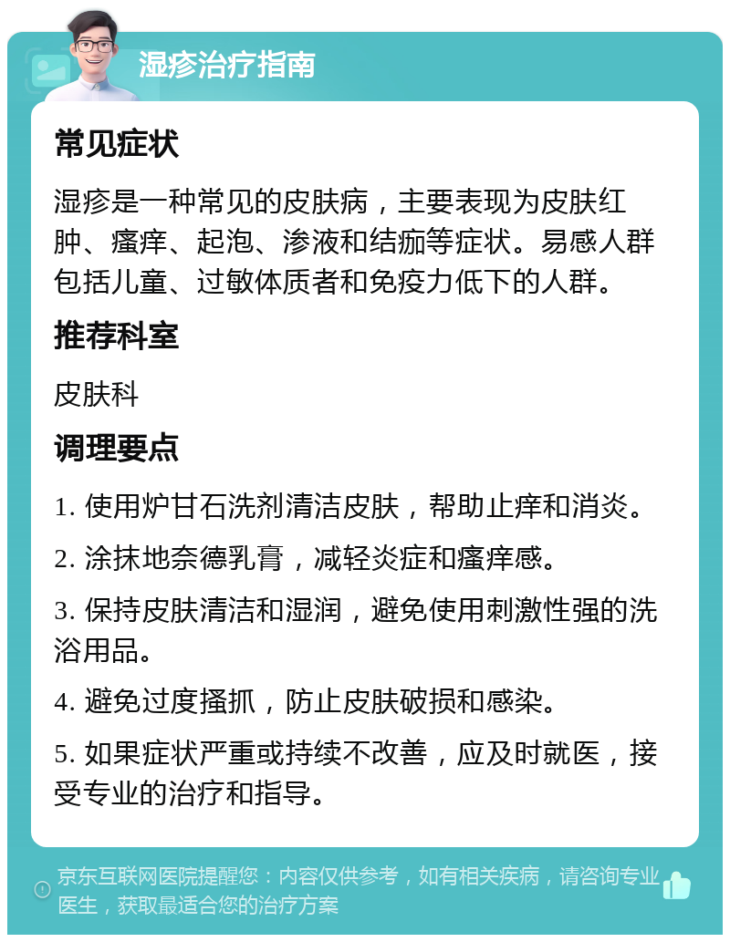 湿疹治疗指南 常见症状 湿疹是一种常见的皮肤病，主要表现为皮肤红肿、瘙痒、起泡、渗液和结痂等症状。易感人群包括儿童、过敏体质者和免疫力低下的人群。 推荐科室 皮肤科 调理要点 1. 使用炉甘石洗剂清洁皮肤，帮助止痒和消炎。 2. 涂抹地奈德乳膏，减轻炎症和瘙痒感。 3. 保持皮肤清洁和湿润，避免使用刺激性强的洗浴用品。 4. 避免过度搔抓，防止皮肤破损和感染。 5. 如果症状严重或持续不改善，应及时就医，接受专业的治疗和指导。