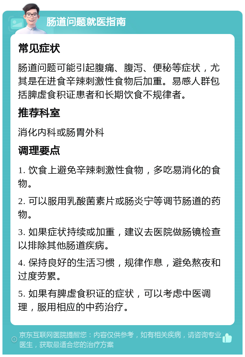 肠道问题就医指南 常见症状 肠道问题可能引起腹痛、腹泻、便秘等症状，尤其是在进食辛辣刺激性食物后加重。易感人群包括脾虚食积证患者和长期饮食不规律者。 推荐科室 消化内科或肠胃外科 调理要点 1. 饮食上避免辛辣刺激性食物，多吃易消化的食物。 2. 可以服用乳酸菌素片或肠炎宁等调节肠道的药物。 3. 如果症状持续或加重，建议去医院做肠镜检查以排除其他肠道疾病。 4. 保持良好的生活习惯，规律作息，避免熬夜和过度劳累。 5. 如果有脾虚食积证的症状，可以考虑中医调理，服用相应的中药治疗。