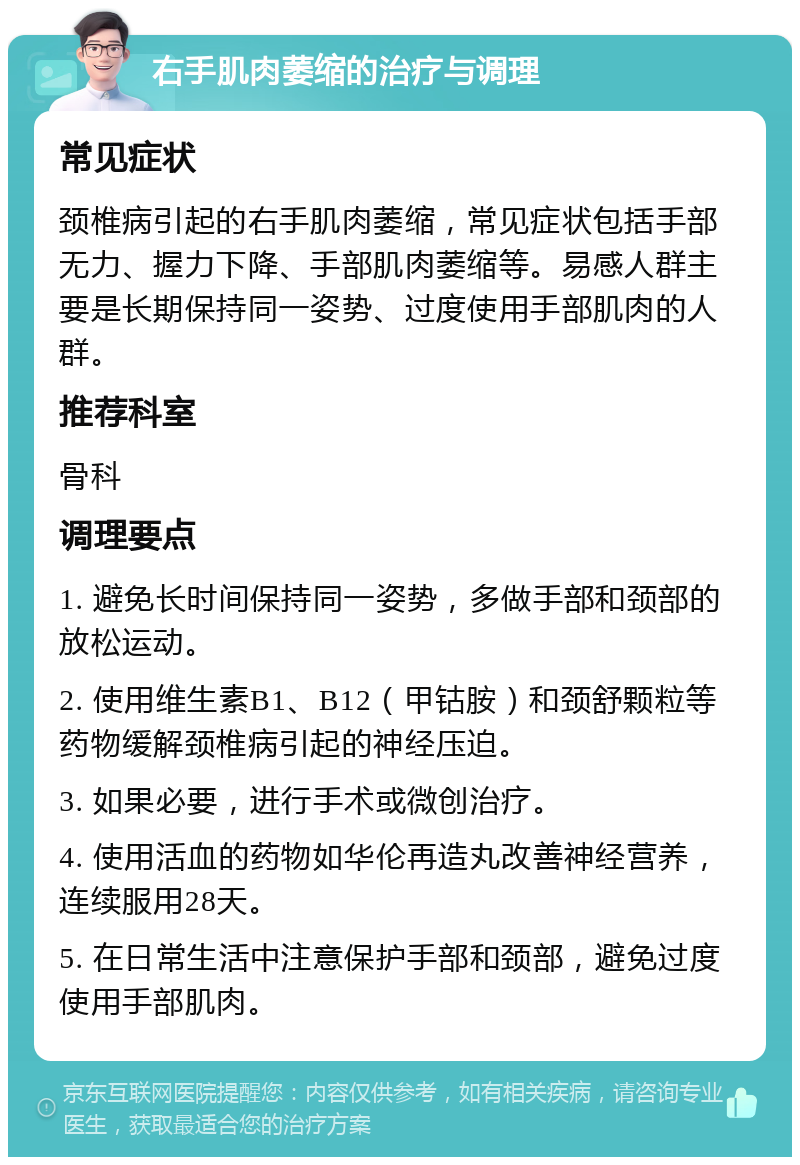 右手肌肉萎缩的治疗与调理 常见症状 颈椎病引起的右手肌肉萎缩，常见症状包括手部无力、握力下降、手部肌肉萎缩等。易感人群主要是长期保持同一姿势、过度使用手部肌肉的人群。 推荐科室 骨科 调理要点 1. 避免长时间保持同一姿势，多做手部和颈部的放松运动。 2. 使用维生素B1、B12（甲钴胺）和颈舒颗粒等药物缓解颈椎病引起的神经压迫。 3. 如果必要，进行手术或微创治疗。 4. 使用活血的药物如华伦再造丸改善神经营养，连续服用28天。 5. 在日常生活中注意保护手部和颈部，避免过度使用手部肌肉。