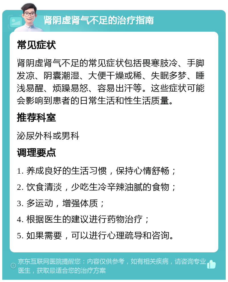 肾阴虚肾气不足的治疗指南 常见症状 肾阴虚肾气不足的常见症状包括畏寒肢冷、手脚发凉、阴囊潮湿、大便干燥或稀、失眠多梦、睡浅易醒、烦躁易怒、容易出汗等。这些症状可能会影响到患者的日常生活和性生活质量。 推荐科室 泌尿外科或男科 调理要点 1. 养成良好的生活习惯，保持心情舒畅； 2. 饮食清淡，少吃生冷辛辣油腻的食物； 3. 多运动，增强体质； 4. 根据医生的建议进行药物治疗； 5. 如果需要，可以进行心理疏导和咨询。