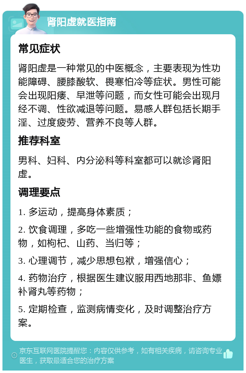 肾阳虚就医指南 常见症状 肾阳虚是一种常见的中医概念，主要表现为性功能障碍、腰膝酸软、畏寒怕冷等症状。男性可能会出现阳痿、早泄等问题，而女性可能会出现月经不调、性欲减退等问题。易感人群包括长期手淫、过度疲劳、营养不良等人群。 推荐科室 男科、妇科、内分泌科等科室都可以就诊肾阳虚。 调理要点 1. 多运动，提高身体素质； 2. 饮食调理，多吃一些增强性功能的食物或药物，如枸杞、山药、当归等； 3. 心理调节，减少思想包袱，增强信心； 4. 药物治疗，根据医生建议服用西地那非、鱼嫖补肾丸等药物； 5. 定期检查，监测病情变化，及时调整治疗方案。