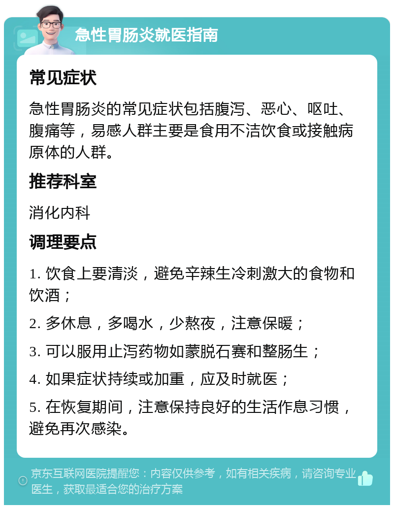 急性胃肠炎就医指南 常见症状 急性胃肠炎的常见症状包括腹泻、恶心、呕吐、腹痛等，易感人群主要是食用不洁饮食或接触病原体的人群。 推荐科室 消化内科 调理要点 1. 饮食上要清淡，避免辛辣生冷刺激大的食物和饮酒； 2. 多休息，多喝水，少熬夜，注意保暖； 3. 可以服用止泻药物如蒙脱石赛和整肠生； 4. 如果症状持续或加重，应及时就医； 5. 在恢复期间，注意保持良好的生活作息习惯，避免再次感染。