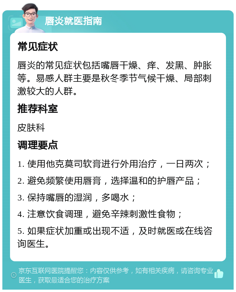 唇炎就医指南 常见症状 唇炎的常见症状包括嘴唇干燥、痒、发黑、肿胀等。易感人群主要是秋冬季节气候干燥、局部刺激较大的人群。 推荐科室 皮肤科 调理要点 1. 使用他克莫司软膏进行外用治疗，一日两次； 2. 避免频繁使用唇膏，选择温和的护唇产品； 3. 保持嘴唇的湿润，多喝水； 4. 注意饮食调理，避免辛辣刺激性食物； 5. 如果症状加重或出现不适，及时就医或在线咨询医生。