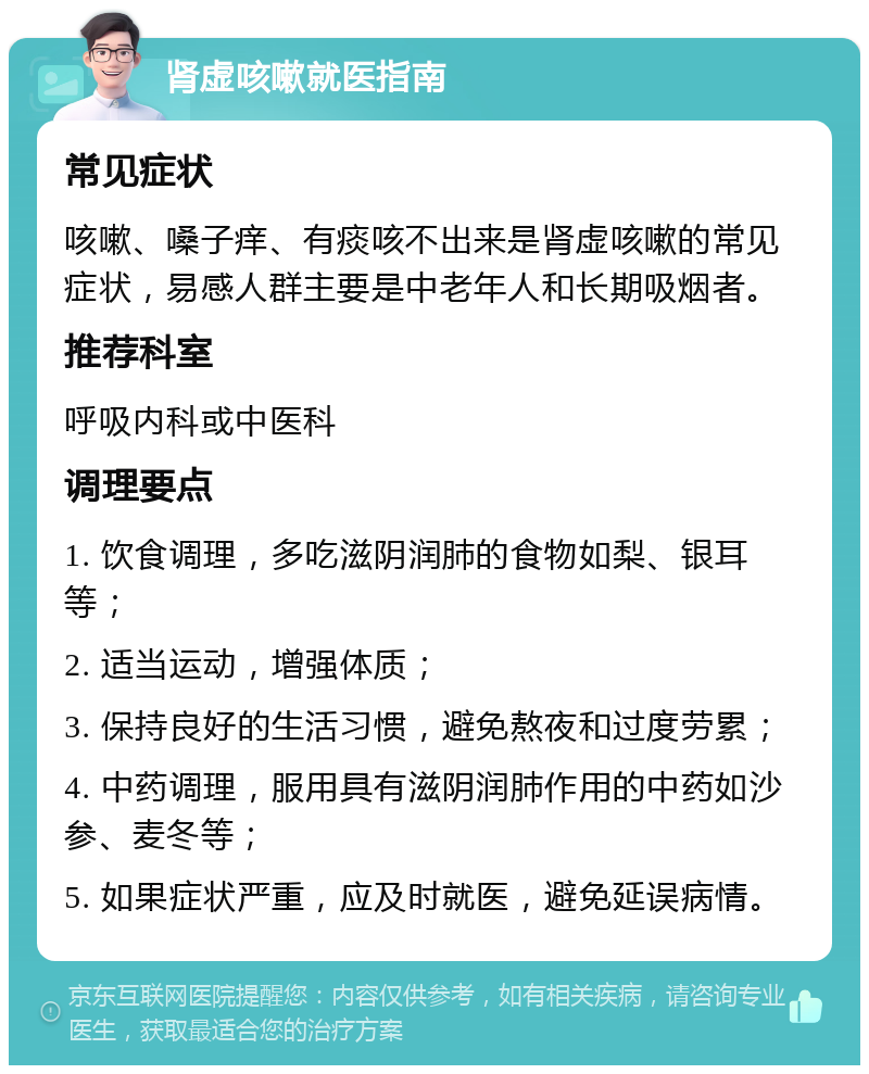 肾虚咳嗽就医指南 常见症状 咳嗽、嗓子痒、有痰咳不出来是肾虚咳嗽的常见症状，易感人群主要是中老年人和长期吸烟者。 推荐科室 呼吸内科或中医科 调理要点 1. 饮食调理，多吃滋阴润肺的食物如梨、银耳等； 2. 适当运动，增强体质； 3. 保持良好的生活习惯，避免熬夜和过度劳累； 4. 中药调理，服用具有滋阴润肺作用的中药如沙参、麦冬等； 5. 如果症状严重，应及时就医，避免延误病情。