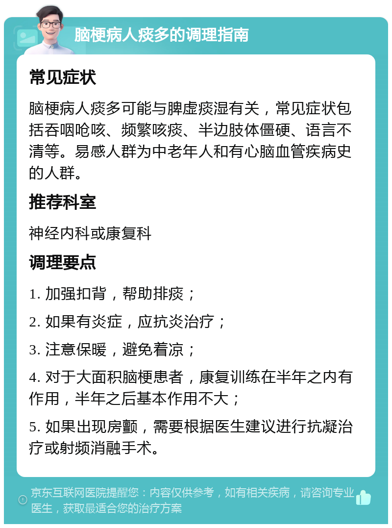 脑梗病人痰多的调理指南 常见症状 脑梗病人痰多可能与脾虚痰湿有关，常见症状包括吞咽呛咳、频繁咳痰、半边肢体僵硬、语言不清等。易感人群为中老年人和有心脑血管疾病史的人群。 推荐科室 神经内科或康复科 调理要点 1. 加强扣背，帮助排痰； 2. 如果有炎症，应抗炎治疗； 3. 注意保暖，避免着凉； 4. 对于大面积脑梗患者，康复训练在半年之内有作用，半年之后基本作用不大； 5. 如果出现房颤，需要根据医生建议进行抗凝治疗或射频消融手术。