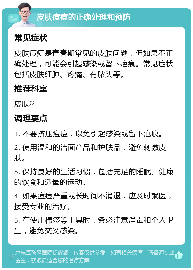 皮肤痘痘的正确处理和预防 常见症状 皮肤痘痘是青春期常见的皮肤问题，但如果不正确处理，可能会引起感染或留下疤痕。常见症状包括皮肤红肿、疼痛、有脓头等。 推荐科室 皮肤科 调理要点 1. 不要挤压痘痘，以免引起感染或留下疤痕。 2. 使用温和的洁面产品和护肤品，避免刺激皮肤。 3. 保持良好的生活习惯，包括充足的睡眠、健康的饮食和适量的运动。 4. 如果痘痘严重或长时间不消退，应及时就医，接受专业的治疗。 5. 在使用棉签等工具时，务必注意消毒和个人卫生，避免交叉感染。