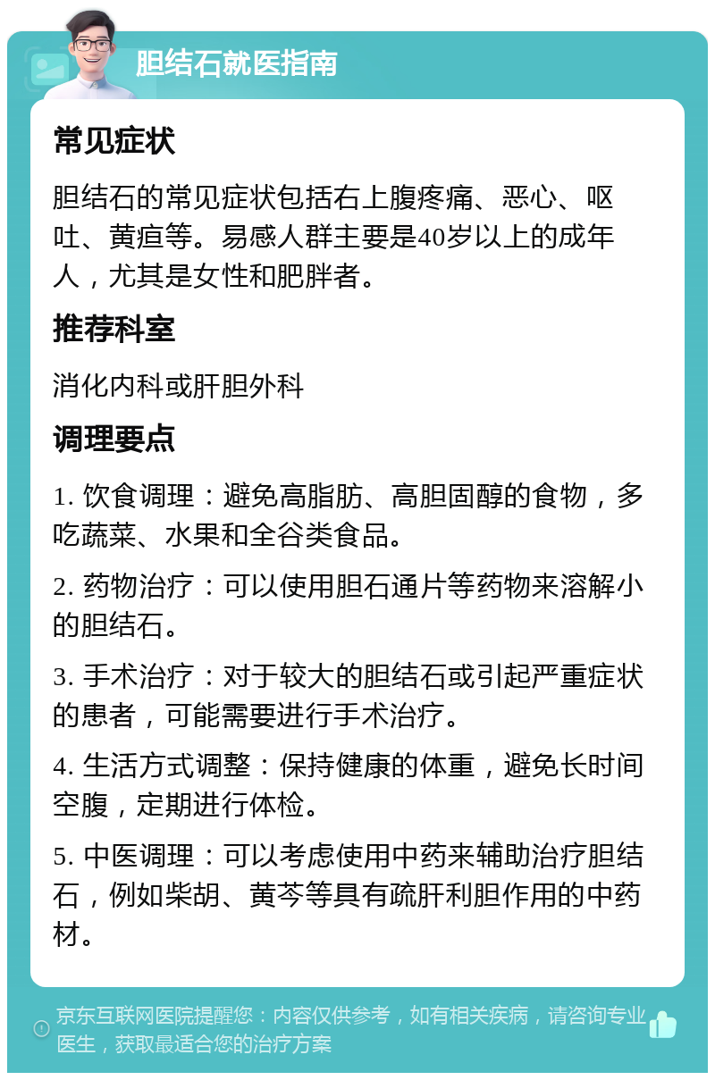 胆结石就医指南 常见症状 胆结石的常见症状包括右上腹疼痛、恶心、呕吐、黄疸等。易感人群主要是40岁以上的成年人，尤其是女性和肥胖者。 推荐科室 消化内科或肝胆外科 调理要点 1. 饮食调理：避免高脂肪、高胆固醇的食物，多吃蔬菜、水果和全谷类食品。 2. 药物治疗：可以使用胆石通片等药物来溶解小的胆结石。 3. 手术治疗：对于较大的胆结石或引起严重症状的患者，可能需要进行手术治疗。 4. 生活方式调整：保持健康的体重，避免长时间空腹，定期进行体检。 5. 中医调理：可以考虑使用中药来辅助治疗胆结石，例如柴胡、黄芩等具有疏肝利胆作用的中药材。