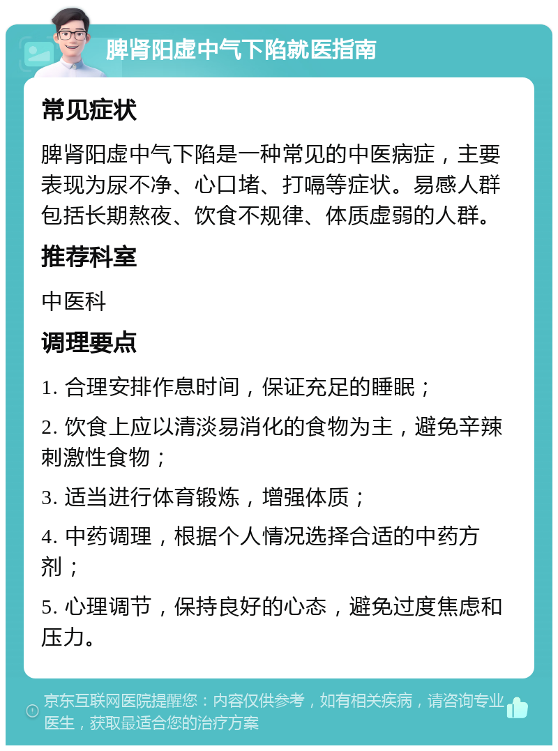 脾肾阳虚中气下陷就医指南 常见症状 脾肾阳虚中气下陷是一种常见的中医病症，主要表现为尿不净、心口堵、打嗝等症状。易感人群包括长期熬夜、饮食不规律、体质虚弱的人群。 推荐科室 中医科 调理要点 1. 合理安排作息时间，保证充足的睡眠； 2. 饮食上应以清淡易消化的食物为主，避免辛辣刺激性食物； 3. 适当进行体育锻炼，增强体质； 4. 中药调理，根据个人情况选择合适的中药方剂； 5. 心理调节，保持良好的心态，避免过度焦虑和压力。