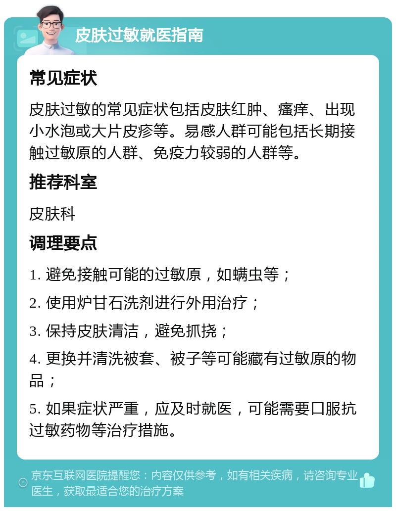 皮肤过敏就医指南 常见症状 皮肤过敏的常见症状包括皮肤红肿、瘙痒、出现小水泡或大片皮疹等。易感人群可能包括长期接触过敏原的人群、免疫力较弱的人群等。 推荐科室 皮肤科 调理要点 1. 避免接触可能的过敏原，如螨虫等； 2. 使用炉甘石洗剂进行外用治疗； 3. 保持皮肤清洁，避免抓挠； 4. 更换并清洗被套、被子等可能藏有过敏原的物品； 5. 如果症状严重，应及时就医，可能需要口服抗过敏药物等治疗措施。