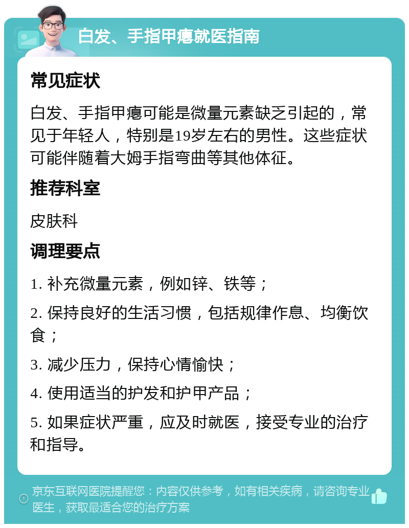 白发、手指甲瘪就医指南 常见症状 白发、手指甲瘪可能是微量元素缺乏引起的，常见于年轻人，特别是19岁左右的男性。这些症状可能伴随着大姆手指弯曲等其他体征。 推荐科室 皮肤科 调理要点 1. 补充微量元素，例如锌、铁等； 2. 保持良好的生活习惯，包括规律作息、均衡饮食； 3. 减少压力，保持心情愉快； 4. 使用适当的护发和护甲产品； 5. 如果症状严重，应及时就医，接受专业的治疗和指导。