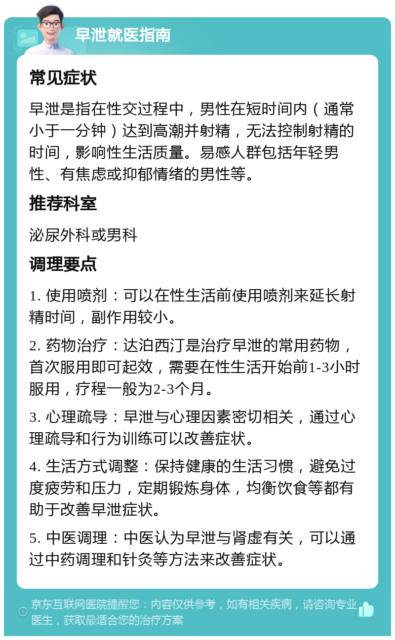 早泄就医指南 常见症状 早泄是指在性交过程中，男性在短时间内（通常小于一分钟）达到高潮并射精，无法控制射精的时间，影响性生活质量。易感人群包括年轻男性、有焦虑或抑郁情绪的男性等。 推荐科室 泌尿外科或男科 调理要点 1. 使用喷剂：可以在性生活前使用喷剂来延长射精时间，副作用较小。 2. 药物治疗：达泊西汀是治疗早泄的常用药物，首次服用即可起效，需要在性生活开始前1-3小时服用，疗程一般为2-3个月。 3. 心理疏导：早泄与心理因素密切相关，通过心理疏导和行为训练可以改善症状。 4. 生活方式调整：保持健康的生活习惯，避免过度疲劳和压力，定期锻炼身体，均衡饮食等都有助于改善早泄症状。 5. 中医调理：中医认为早泄与肾虚有关，可以通过中药调理和针灸等方法来改善症状。