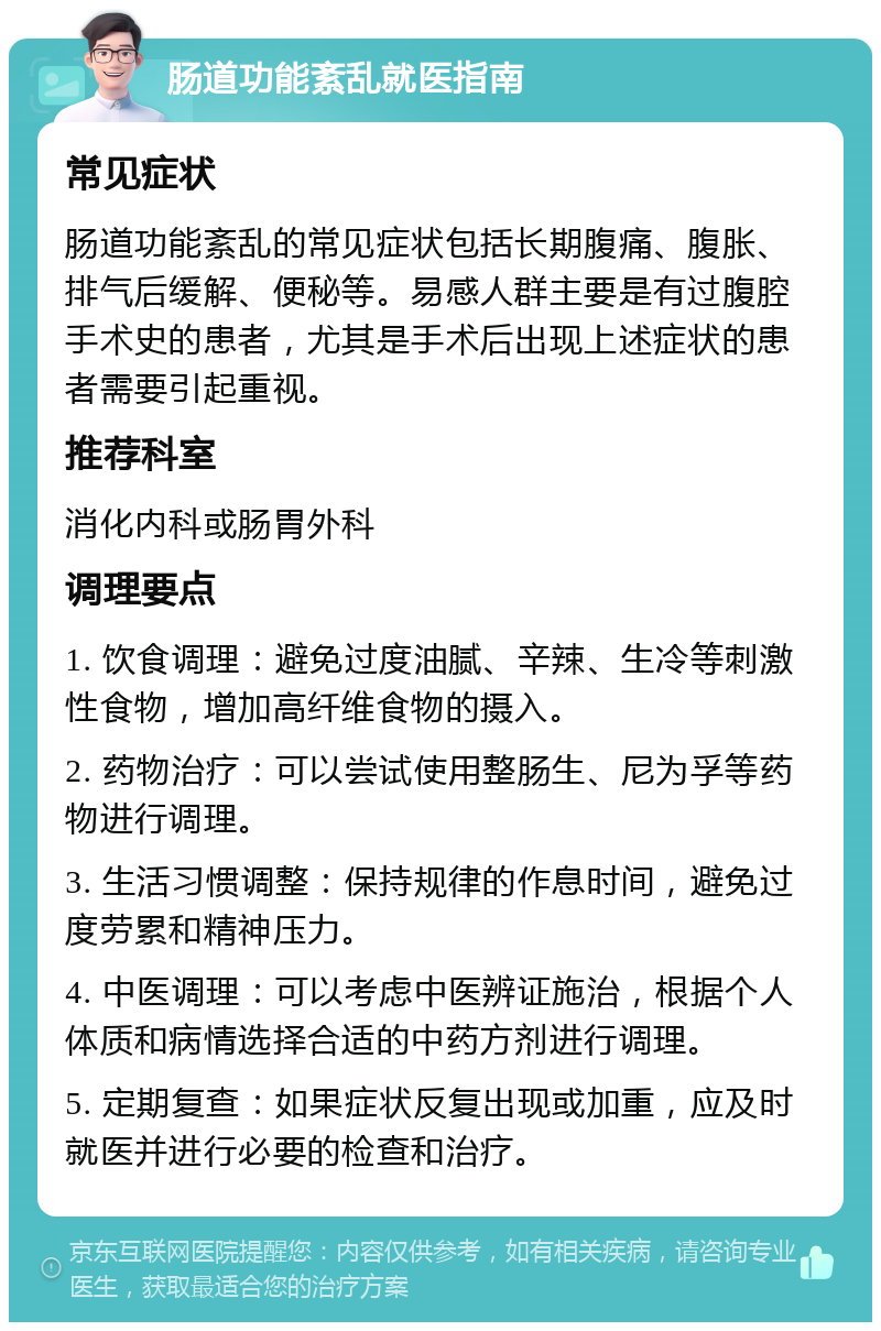 肠道功能紊乱就医指南 常见症状 肠道功能紊乱的常见症状包括长期腹痛、腹胀、排气后缓解、便秘等。易感人群主要是有过腹腔手术史的患者，尤其是手术后出现上述症状的患者需要引起重视。 推荐科室 消化内科或肠胃外科 调理要点 1. 饮食调理：避免过度油腻、辛辣、生冷等刺激性食物，增加高纤维食物的摄入。 2. 药物治疗：可以尝试使用整肠生、尼为孚等药物进行调理。 3. 生活习惯调整：保持规律的作息时间，避免过度劳累和精神压力。 4. 中医调理：可以考虑中医辨证施治，根据个人体质和病情选择合适的中药方剂进行调理。 5. 定期复查：如果症状反复出现或加重，应及时就医并进行必要的检查和治疗。