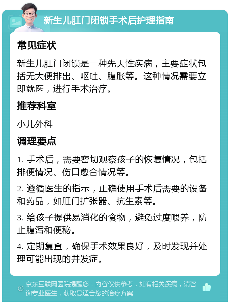 新生儿肛门闭锁手术后护理指南 常见症状 新生儿肛门闭锁是一种先天性疾病，主要症状包括无大便排出、呕吐、腹胀等。这种情况需要立即就医，进行手术治疗。 推荐科室 小儿外科 调理要点 1. 手术后，需要密切观察孩子的恢复情况，包括排便情况、伤口愈合情况等。 2. 遵循医生的指示，正确使用手术后需要的设备和药品，如肛门扩张器、抗生素等。 3. 给孩子提供易消化的食物，避免过度喂养，防止腹泻和便秘。 4. 定期复查，确保手术效果良好，及时发现并处理可能出现的并发症。