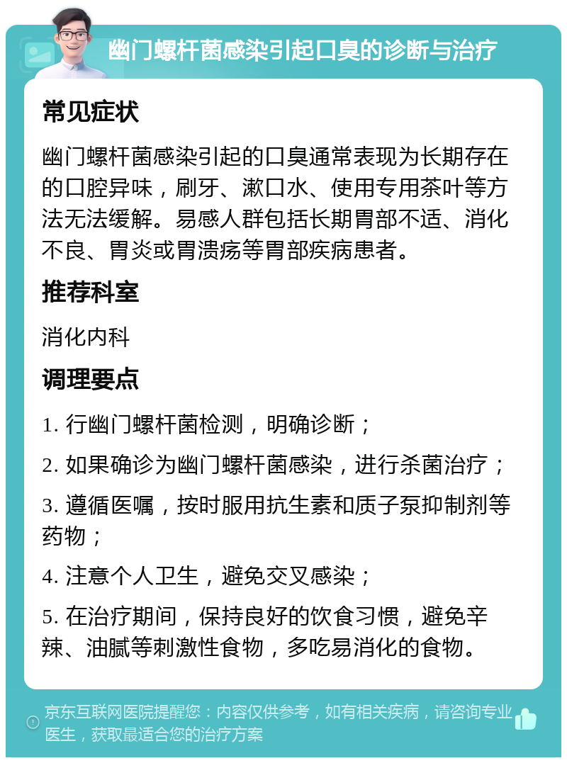 幽门螺杆菌感染引起口臭的诊断与治疗 常见症状 幽门螺杆菌感染引起的口臭通常表现为长期存在的口腔异味，刷牙、漱口水、使用专用茶叶等方法无法缓解。易感人群包括长期胃部不适、消化不良、胃炎或胃溃疡等胃部疾病患者。 推荐科室 消化内科 调理要点 1. 行幽门螺杆菌检测，明确诊断； 2. 如果确诊为幽门螺杆菌感染，进行杀菌治疗； 3. 遵循医嘱，按时服用抗生素和质子泵抑制剂等药物； 4. 注意个人卫生，避免交叉感染； 5. 在治疗期间，保持良好的饮食习惯，避免辛辣、油腻等刺激性食物，多吃易消化的食物。