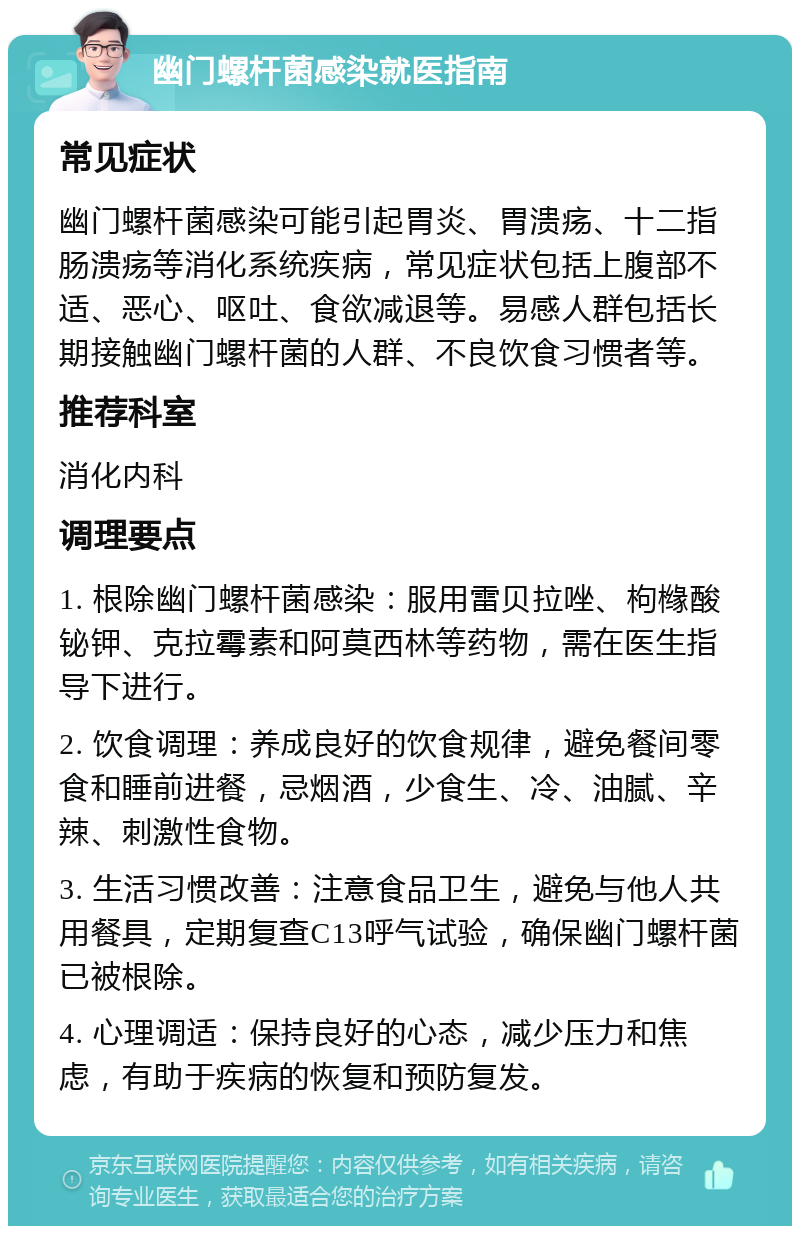 幽门螺杆菌感染就医指南 常见症状 幽门螺杆菌感染可能引起胃炎、胃溃疡、十二指肠溃疡等消化系统疾病，常见症状包括上腹部不适、恶心、呕吐、食欲减退等。易感人群包括长期接触幽门螺杆菌的人群、不良饮食习惯者等。 推荐科室 消化内科 调理要点 1. 根除幽门螺杆菌感染：服用雷贝拉唑、枸橼酸铋钾、克拉霉素和阿莫西林等药物，需在医生指导下进行。 2. 饮食调理：养成良好的饮食规律，避免餐间零食和睡前进餐，忌烟酒，少食生、冷、油腻、辛辣、刺激性食物。 3. 生活习惯改善：注意食品卫生，避免与他人共用餐具，定期复查C13呼气试验，确保幽门螺杆菌已被根除。 4. 心理调适：保持良好的心态，减少压力和焦虑，有助于疾病的恢复和预防复发。